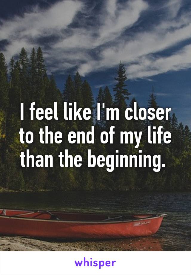 I feel like I'm closer to the end of my life than the beginning. 