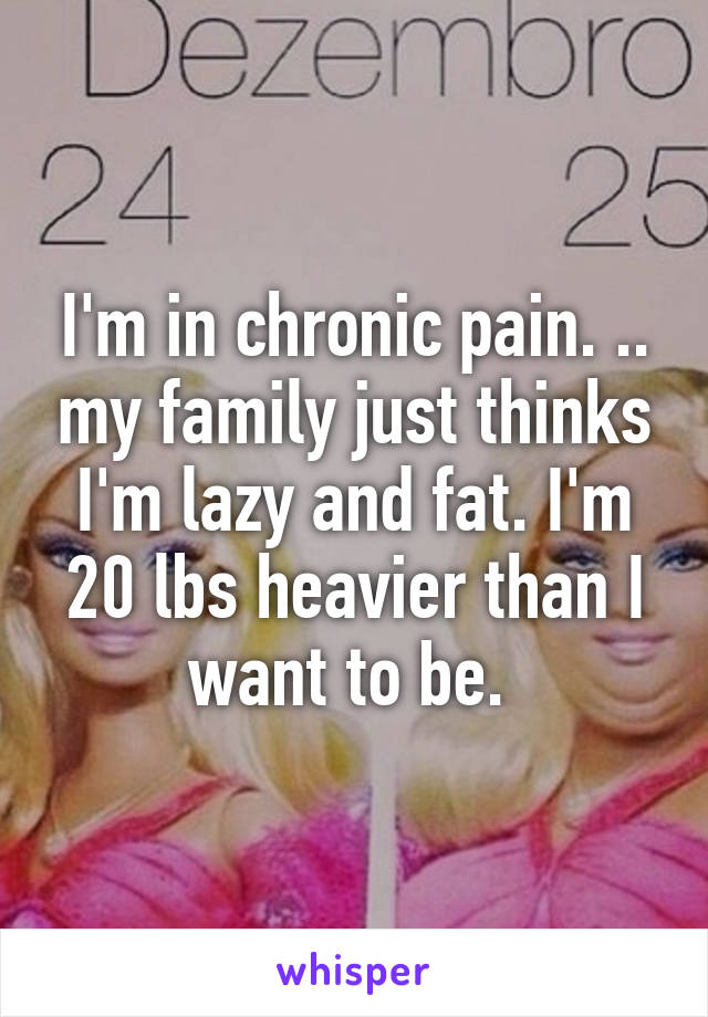 I'm in chronic pain. .. my family just thinks I'm lazy and fat. I'm 20 lbs heavier than I want to be. 