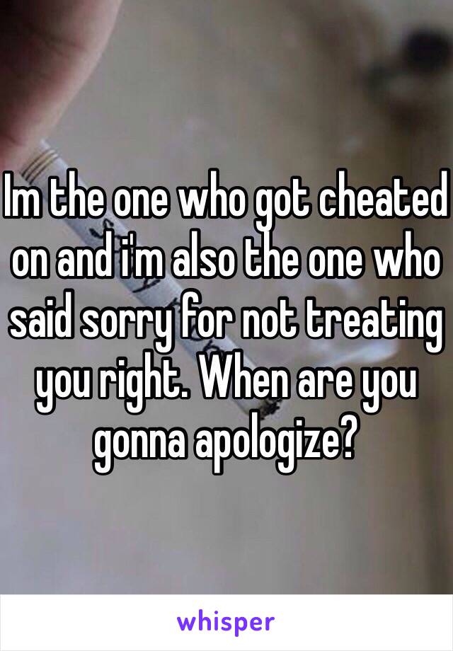 Im the one who got cheated on and i'm also the one who said sorry for not treating you right. When are you gonna apologize?