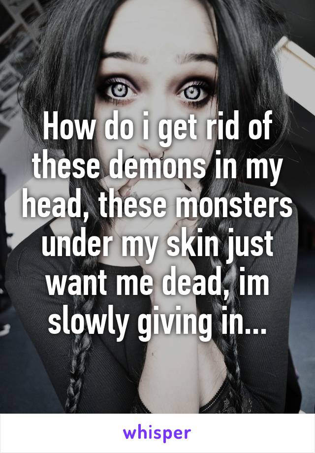 How do i get rid of these demons in my head, these monsters under my skin just want me dead, im slowly giving in...