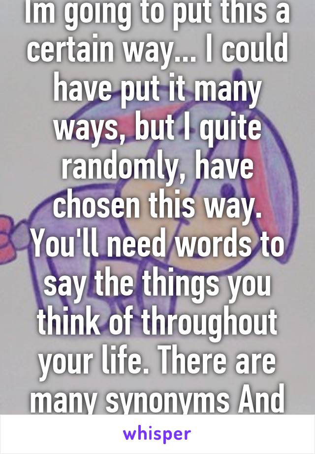 Im going to put this a certain way... I could have put it many ways, but I quite randomly, have chosen this way. You'll need words to say the things you think of throughout your life. There are many synonyms And ways to articulate.