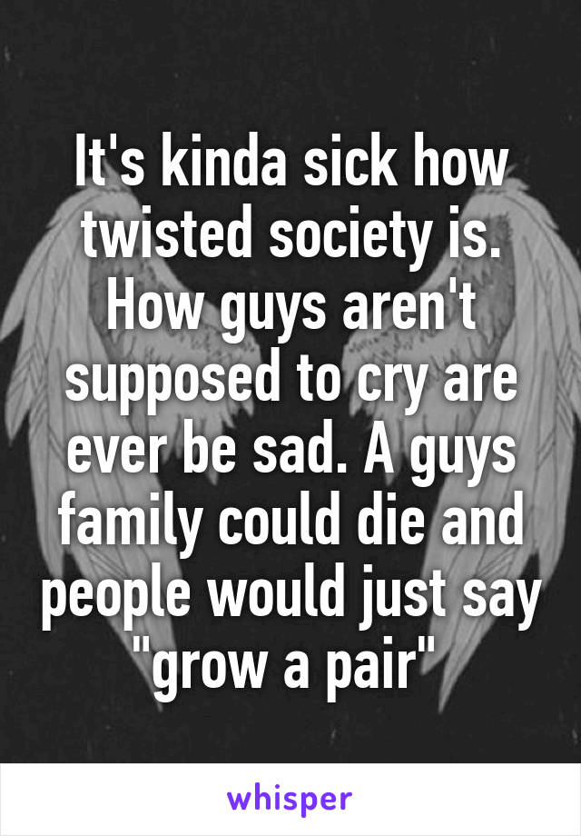 It's kinda sick how twisted society is. How guys aren't supposed to cry are ever be sad. A guys family could die and people would just say "grow a pair" 