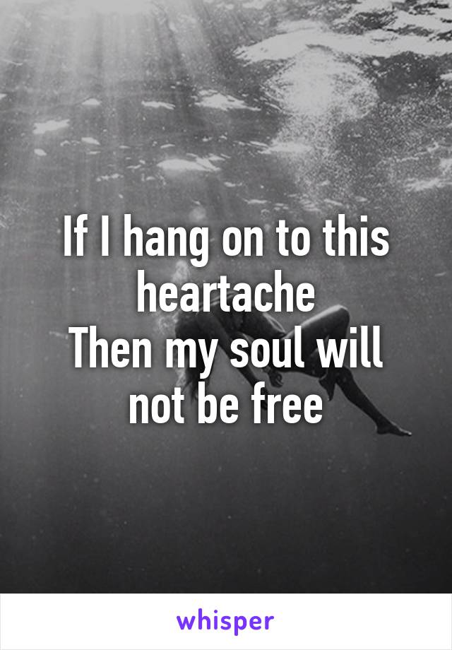 If I hang on to this heartache
Then my soul will not be free