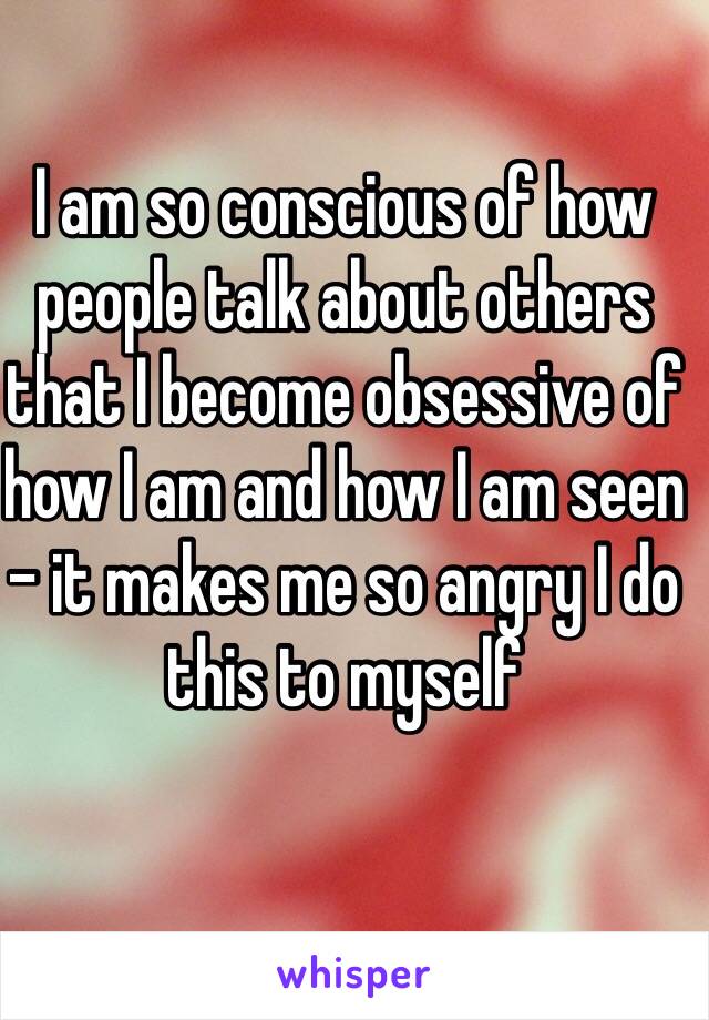 I am so conscious of how people talk about others that I become obsessive of how I am and how I am seen - it makes me so angry I do this to myself