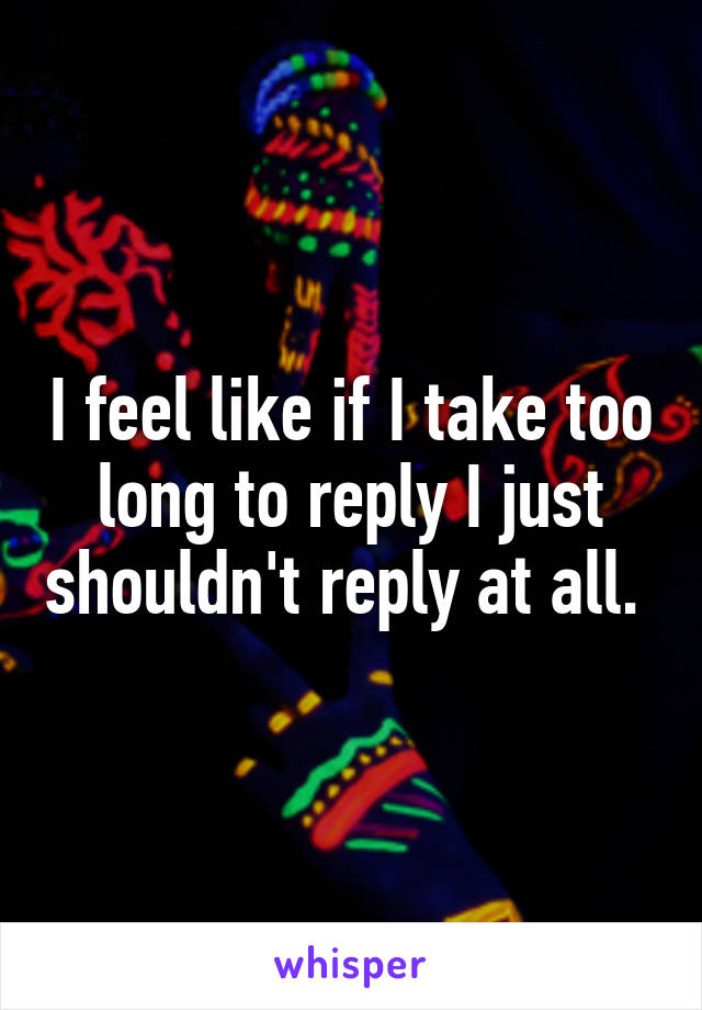 I feel like if I take too long to reply I just shouldn't reply at all. 