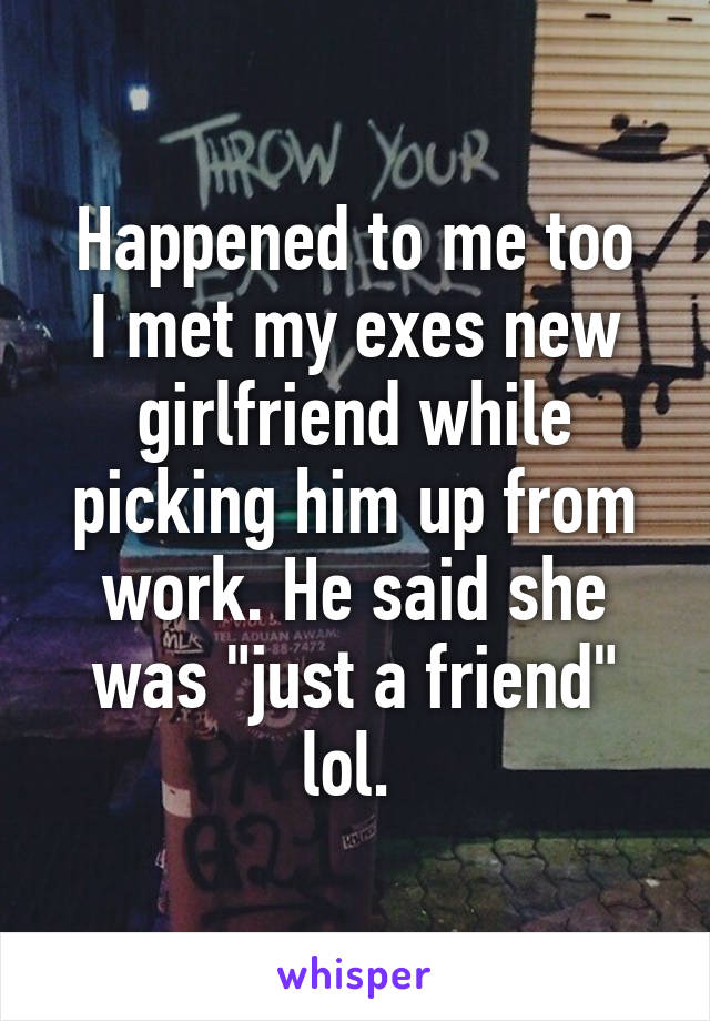 Happened to me too
I met my exes new girlfriend while picking him up from work. He said she was "just a friend" lol. 