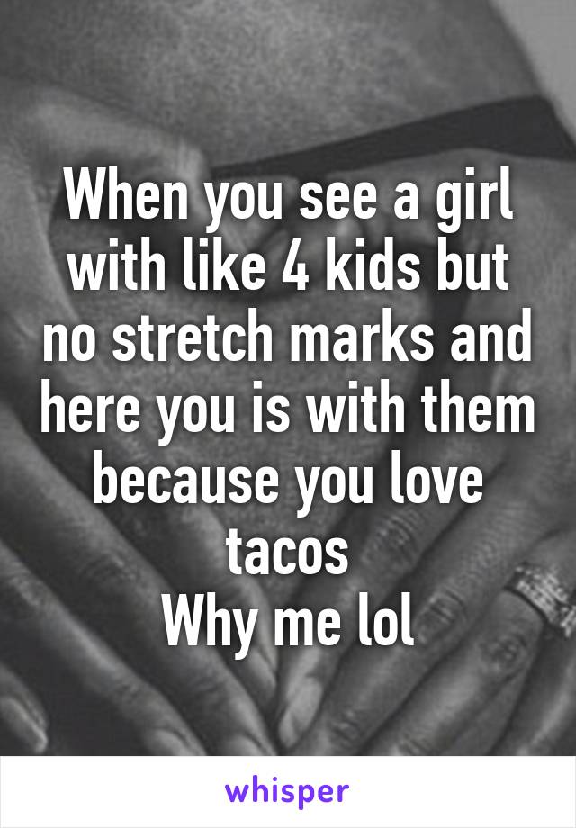 When you see a girl with like 4 kids but no stretch marks and here you is with them because you love tacos
Why me lol