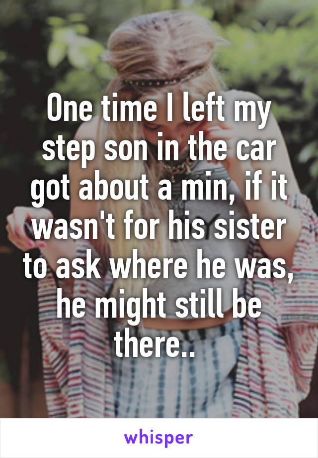 One time I left my step son in the car got about a min, if it wasn't for his sister to ask where he was, he might still be there.. 