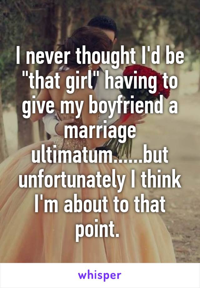 I never thought I'd be "that girl" having to give my boyfriend a marriage ultimatum......but unfortunately I think I'm about to that point. 