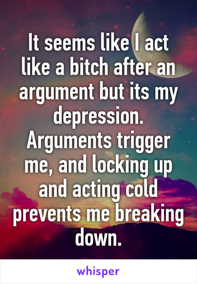 It seems like I act like a bitch after an argument but its my depression.
Arguments trigger me, and locking up and acting cold prevents me breaking down.