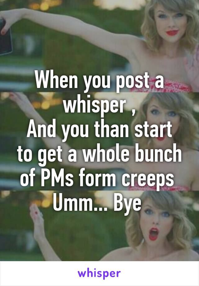 When you post a whisper ,
And you than start to get a whole bunch of PMs form creeps 
Umm... Bye 