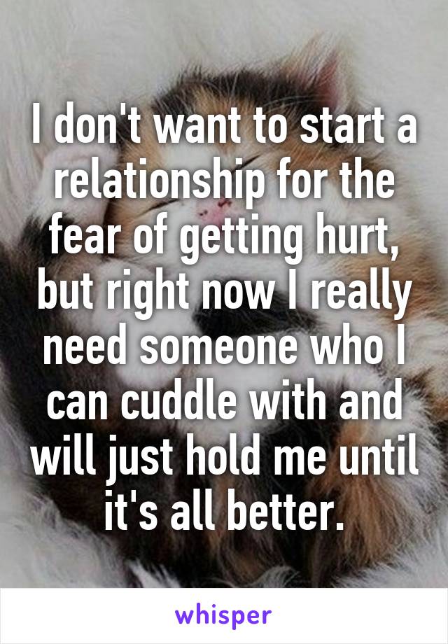 I don't want to start a relationship for the fear of getting hurt, but right now I really need someone who I can cuddle with and will just hold me until it's all better.