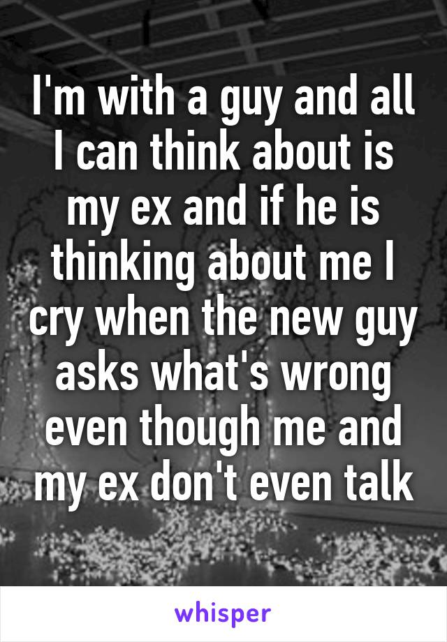 I'm with a guy and all I can think about is my ex and if he is thinking about me I cry when the new guy asks what's wrong even though me and my ex don't even talk 