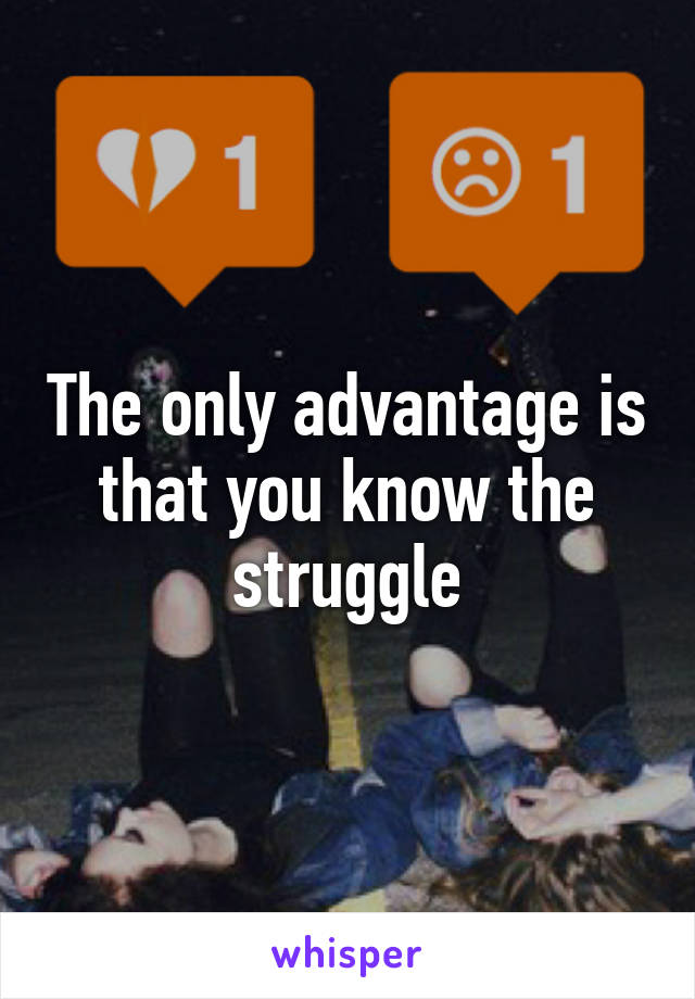 The only advantage is that you know the struggle