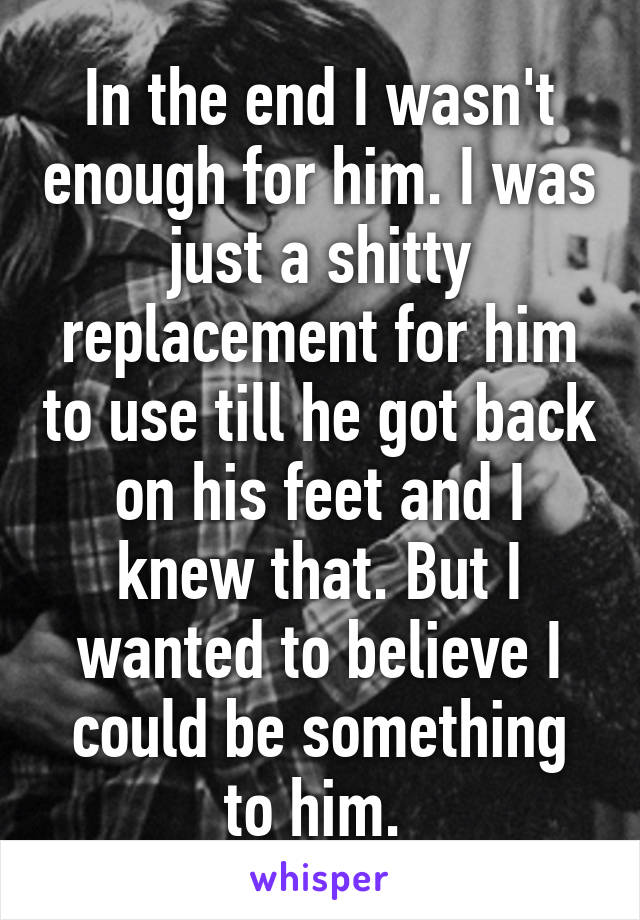 In the end I wasn't enough for him. I was just a shitty replacement for him to use till he got back on his feet and I knew that. But I wanted to believe I could be something to him. 