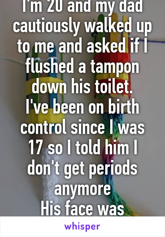 I'm 20 and my dad cautiously walked up to me and asked if I flushed a tampon down his toilet.
I've been on birth control since I was 17 so I told him I don't get periods anymore
His face was priceless