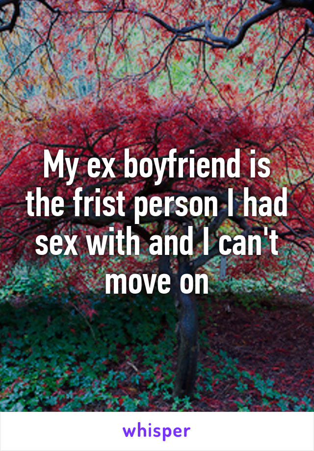 My ex boyfriend is the frist person I had sex with and I can't move on