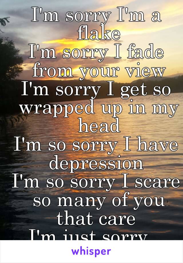 I'm sorry I'm a flake
I'm sorry I fade from your view
I'm sorry I get so wrapped up in my head
I'm so sorry I have depression 
I'm so sorry I scare so many of you that care 
I'm just sorry...