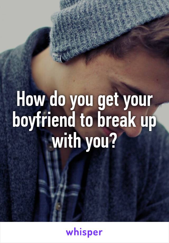 How do you get your boyfriend to break up with you?