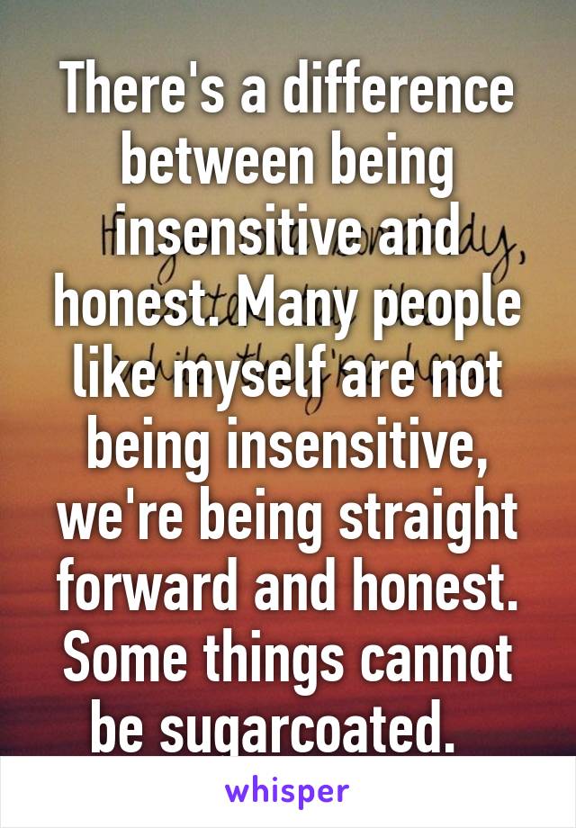 There's a difference between being insensitive and honest. Many people like myself are not being insensitive, we're being straight forward and honest. Some things cannot be sugarcoated.  