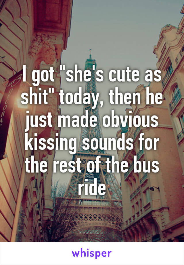 I got "she's cute as shit" today, then he just made obvious kissing sounds for the rest of the bus ride