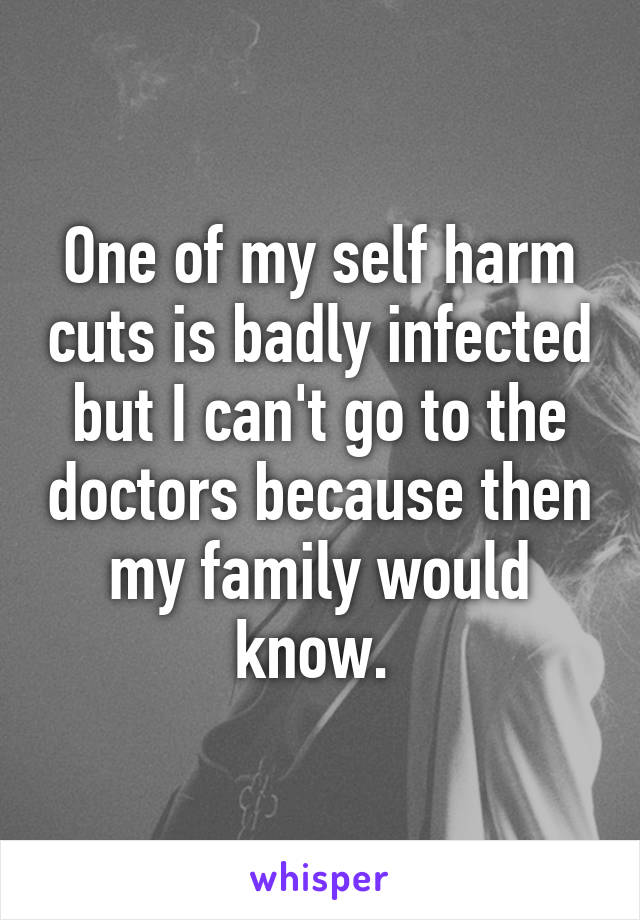 One of my self harm cuts is badly infected but I can't go to the doctors because then my family would know. 