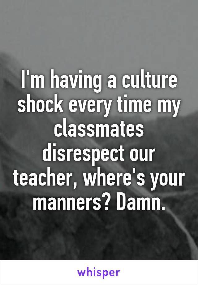 I'm having a culture shock every time my classmates disrespect our teacher, where's your manners? Damn.