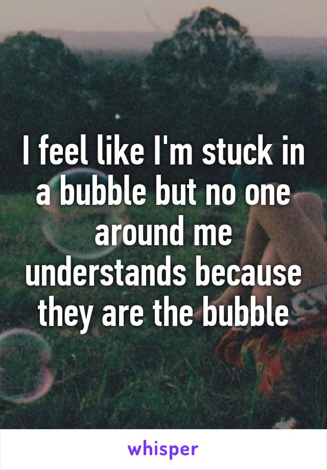 I feel like I'm stuck in a bubble but no one around me understands because they are the bubble