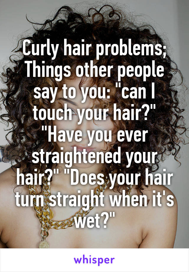Curly hair problems;
Things other people say to you: "can I touch your hair?" "Have you ever straightened your hair?" "Does your hair turn straight when it's wet?"