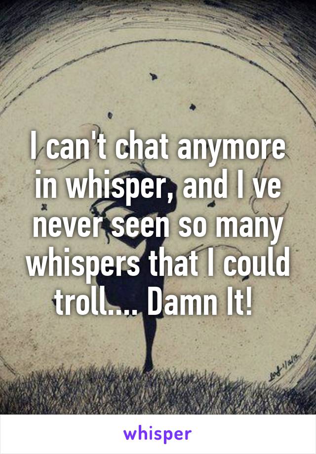 I can't chat anymore in whisper, and I ve never seen so many whispers that I could troll.... Damn It! 