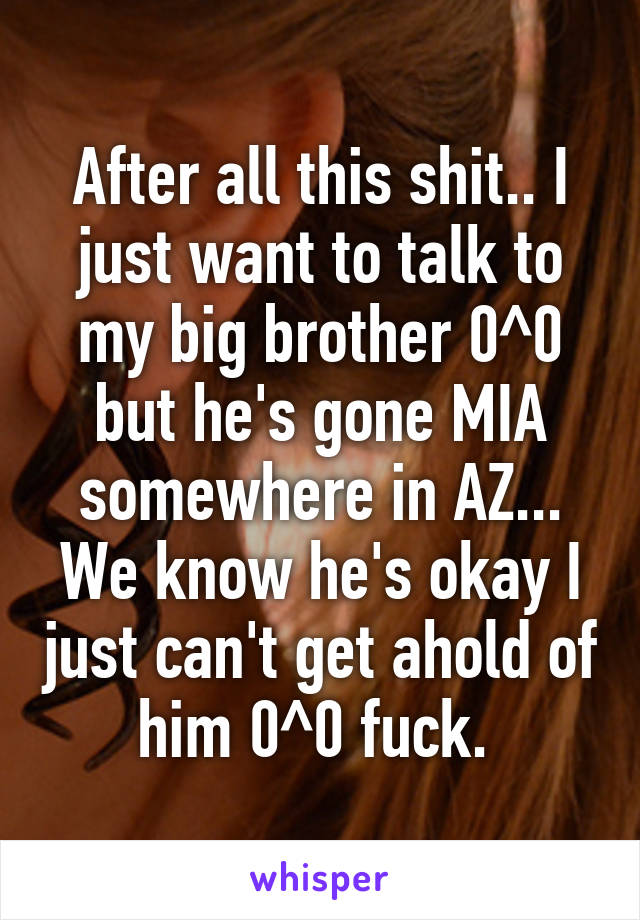 After all this shit.. I just want to talk to my big brother 0^0 but he's gone MIA somewhere in AZ... We know he's okay I just can't get ahold of him 0^0 fuck. 