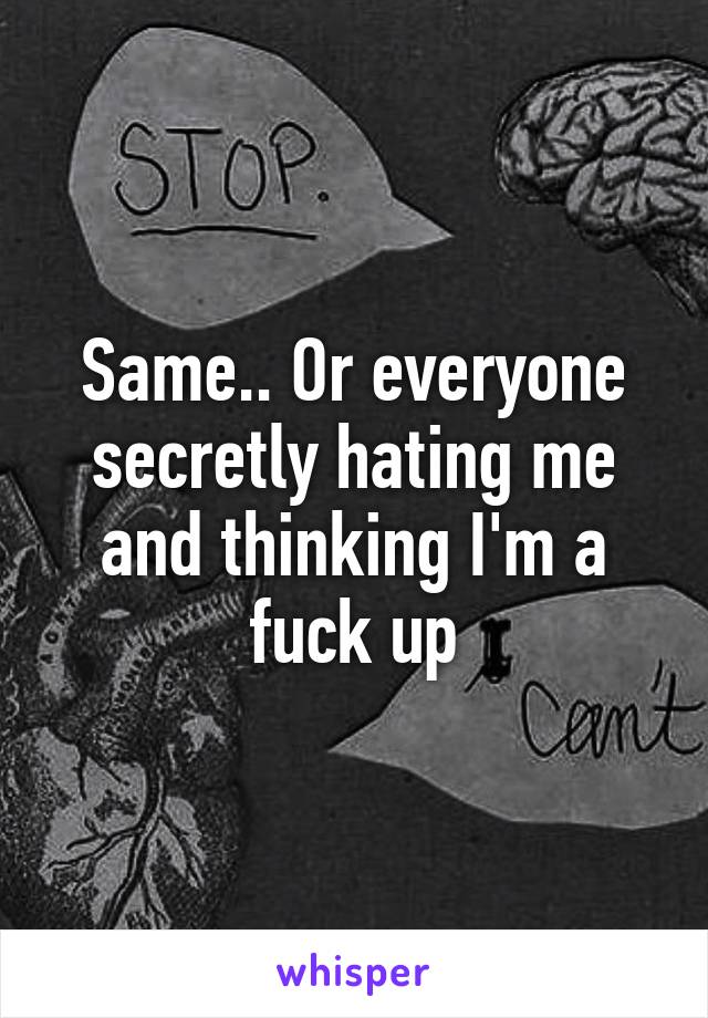 Same.. Or everyone secretly hating me and thinking I'm a fuck up