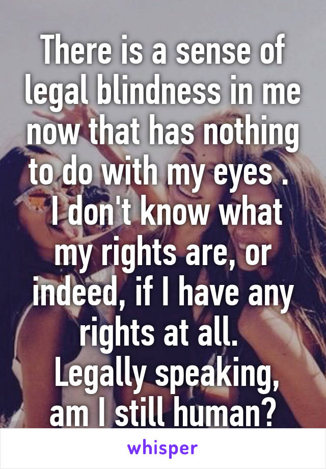 There is a sense of legal blindness in me now that has nothing to do with my eyes . 
 I don't know what my rights are, or indeed, if I have any rights at all. 
 Legally speaking, am I still human?