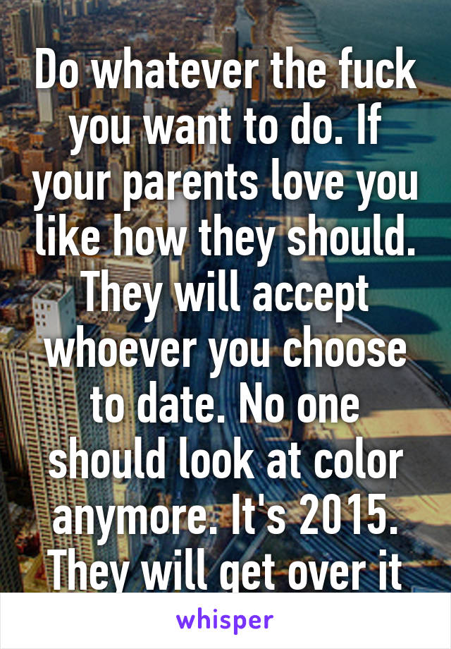 Do whatever the fuck you want to do. If your parents love you like how they should. They will accept whoever you choose to date. No one should look at color anymore. It's 2015. They will get over it