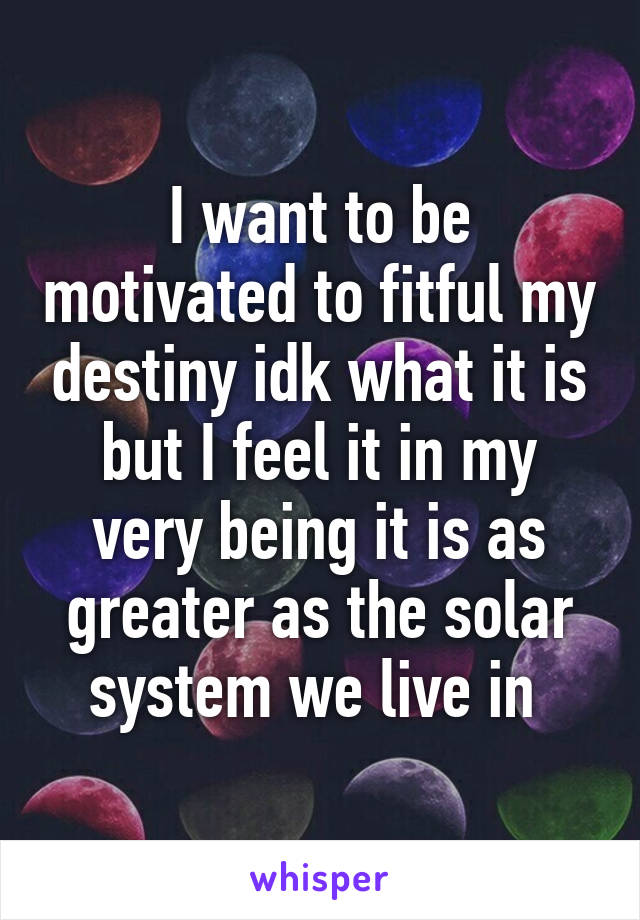 I want to be motivated to fitful my destiny idk what it is but I feel it in my very being it is as greater as the solar system we live in 