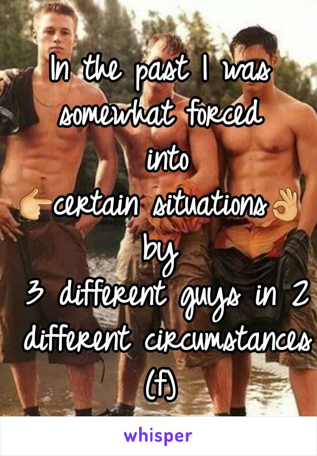 In the past I was
somewhat forced
 into
👉certain situations👌
by
 3 different guys in 2 different circumstances
(f)