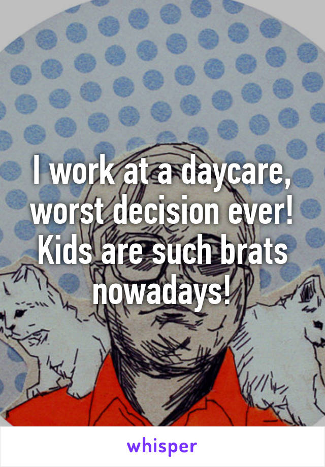 I work at a daycare, worst decision ever! Kids are such brats nowadays!