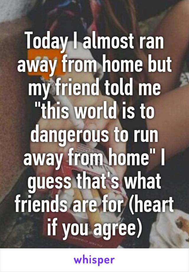 Today I almost ran away from home but my friend told me "this world is to dangerous to run away from home" I guess that's what friends are for (heart if you agree)