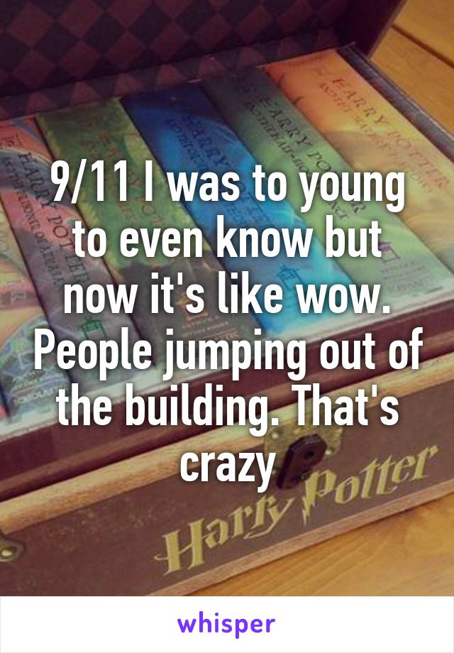 9/11 I was to young to even know but now it's like wow. People jumping out of the building. That's crazy