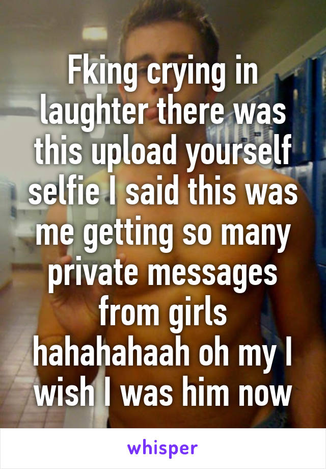 Fking crying in laughter there was this upload yourself selfie I said this was me getting so many private messages from girls hahahahaah oh my I wish I was him now