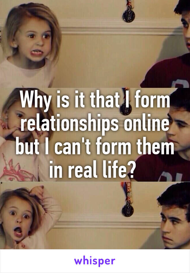 Why is it that I form relationships online but I can't form them in real life? 