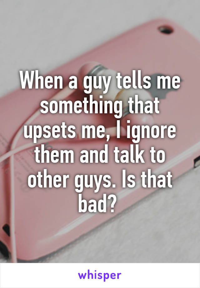 When a guy tells me something that upsets me, I ignore them and talk to other guys. Is that bad? 