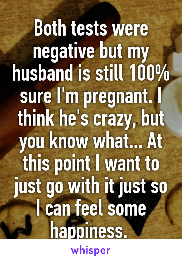 Both tests were negative but my husband is still 100% sure I'm pregnant. I think he's crazy, but you know what... At this point I want to just go with it just so I can feel some happiness. 