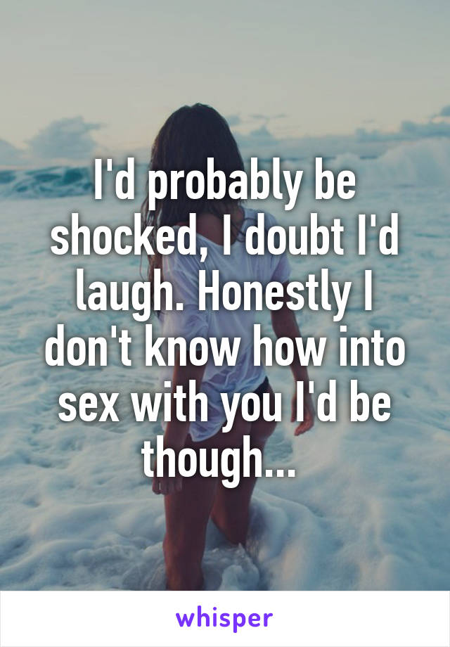 I'd probably be shocked, I doubt I'd laugh. Honestly I don't know how into sex with you I'd be though... 