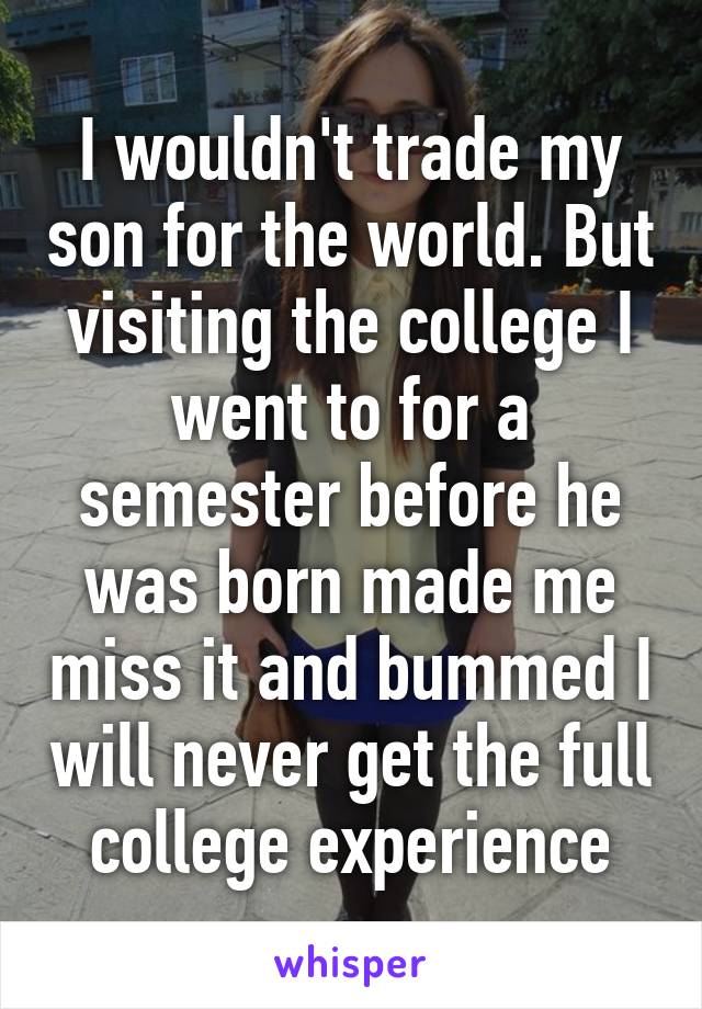 I wouldn't trade my son for the world. But visiting the college I went to for a semester before he was born made me miss it and bummed I will never get the full college experience