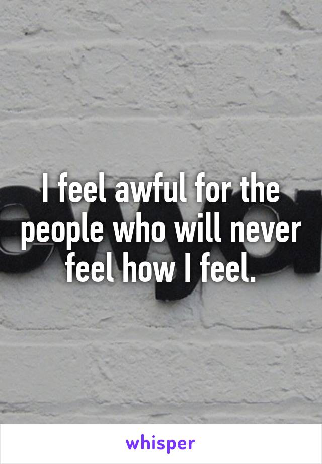 I feel awful for the people who will never feel how I feel.