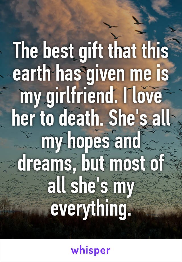 The best gift that this earth has given me is my girlfriend. I love her to death. She's all my hopes and dreams, but most of all she's my everything.