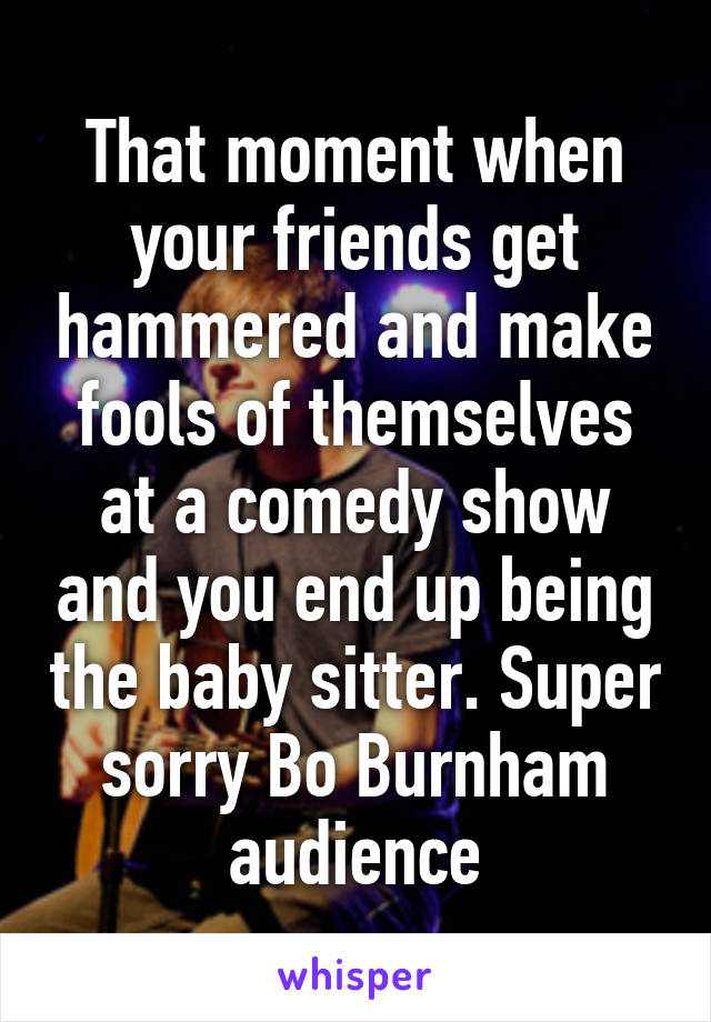 That moment when your friends get hammered and make fools of themselves at a comedy show and you end up being the baby sitter. Super sorry Bo Burnham audience