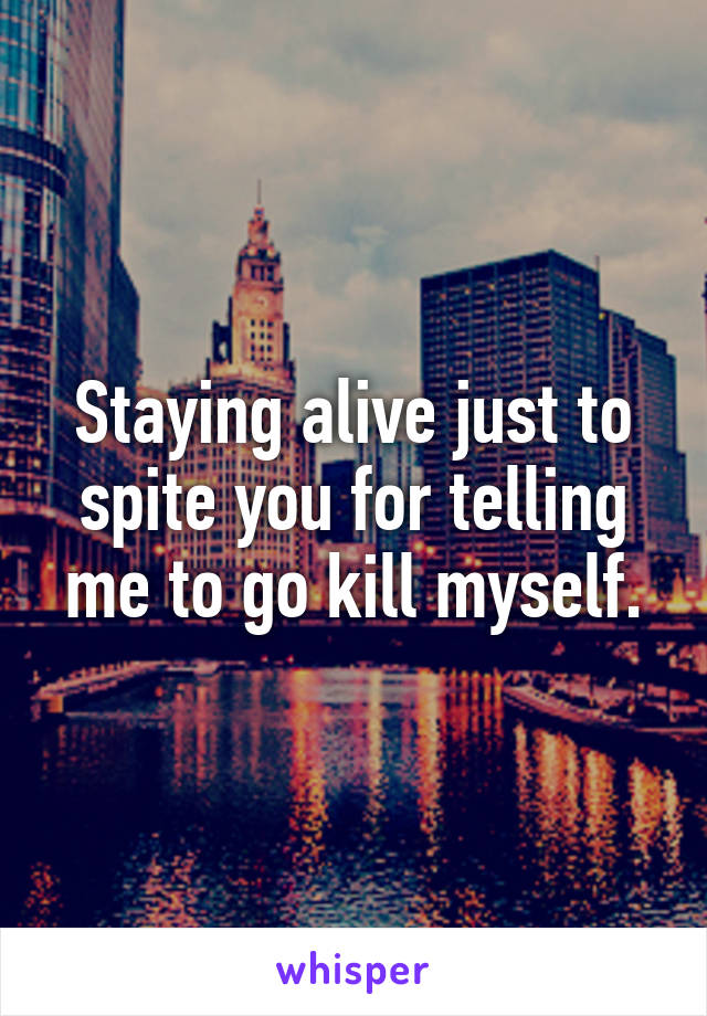 Staying alive just to spite you for telling me to go kill myself.