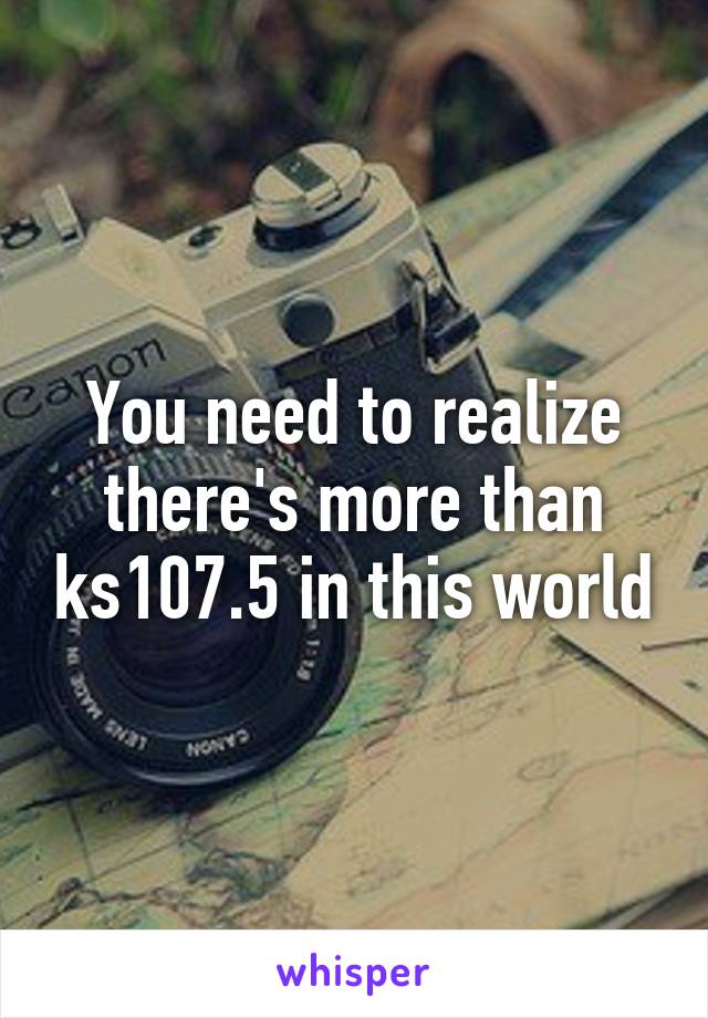 You need to realize there's more than ks107.5 in this world